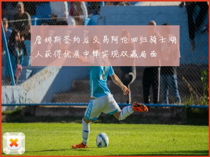 詹姆斯签约后交易阿伦回归骑士湖人获得优质中锋实现双赢局面