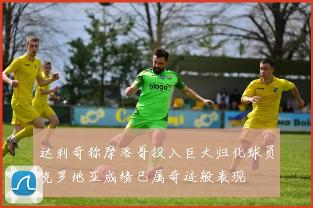达利奇称摩洛哥投入巨大归化球员克罗地亚成绩已属奇迹般表现