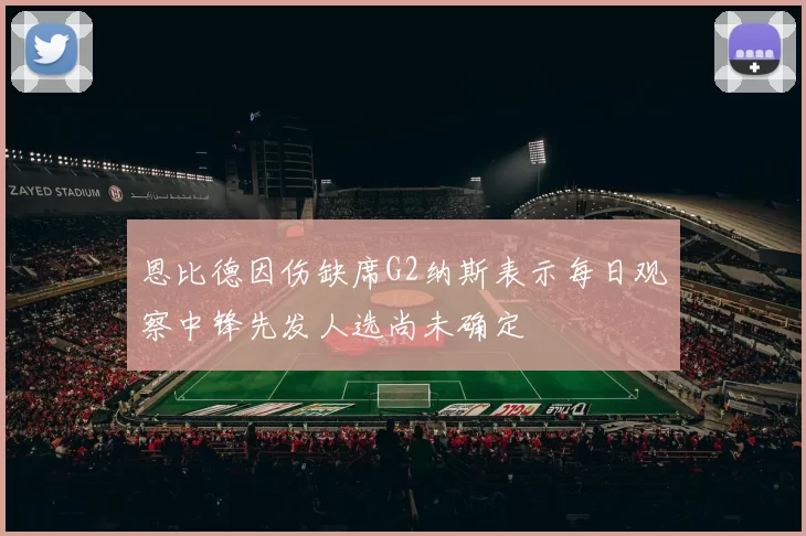 恩比德因伤缺席G2纳斯表示每日观察中锋先发人选尚未确定
