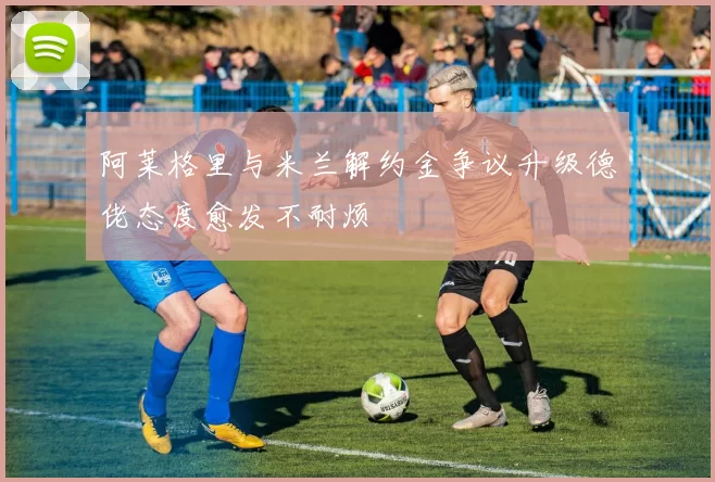 阿莱格里与米兰解约金争议升级德佬态度愈发不耐烦