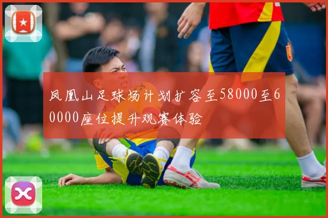 凤凰山足球场计划扩容至58000至60000座位提升观赛体验