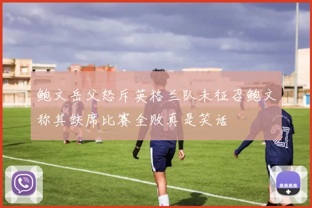 鲍文岳父怒斥英格兰队未征召鲍文称其缺席比赛全败真是笑话