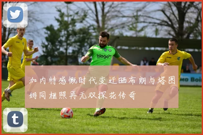 加内特感慨时代变迁晒布朗与塔图姆同框照再无双探花传奇