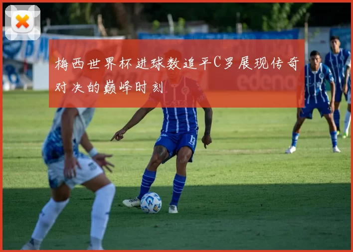 梅西世界杯进球数追平C罗展现传奇对决的巅峰时刻