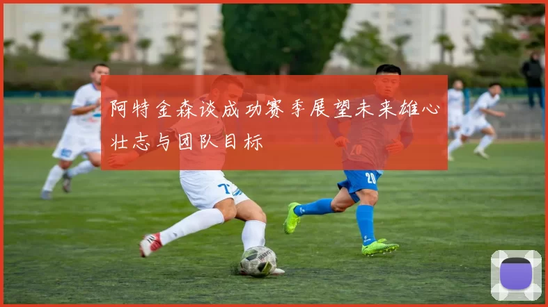 阿特金森谈成功赛季展望未来雄心壮志与团队目标