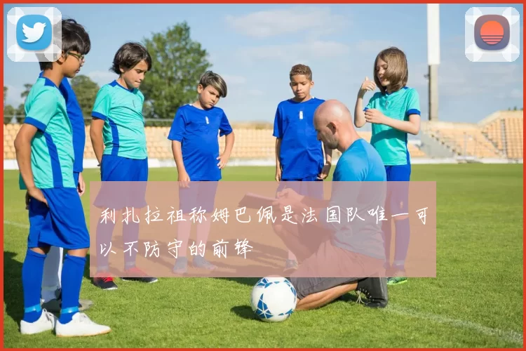 利扎拉祖称姆巴佩是法国队唯一可以不防守的前锋