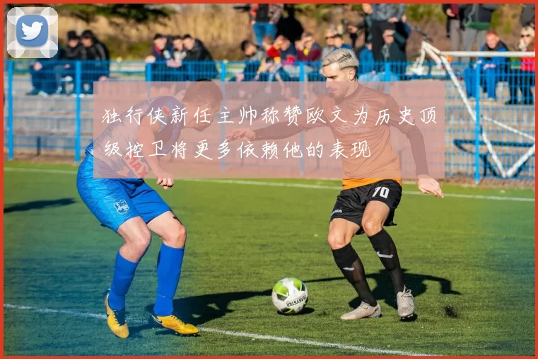独行侠新任主帅称赞欧文为历史顶级控卫将更多依赖他的表现