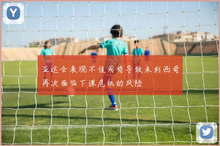 亚运会表现不佳或将导致米利西奇再次面临下课危机的风险