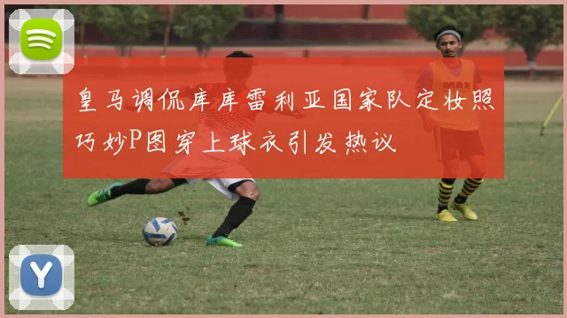 皇马调侃库库雷利亚国家队定妆照巧妙P图穿上球衣引发热议
