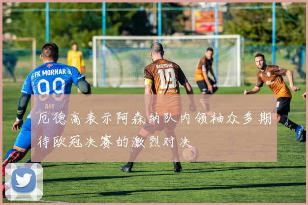 厄德高表示阿森纳队内领袖众多期待欧冠决赛的激烈对决
