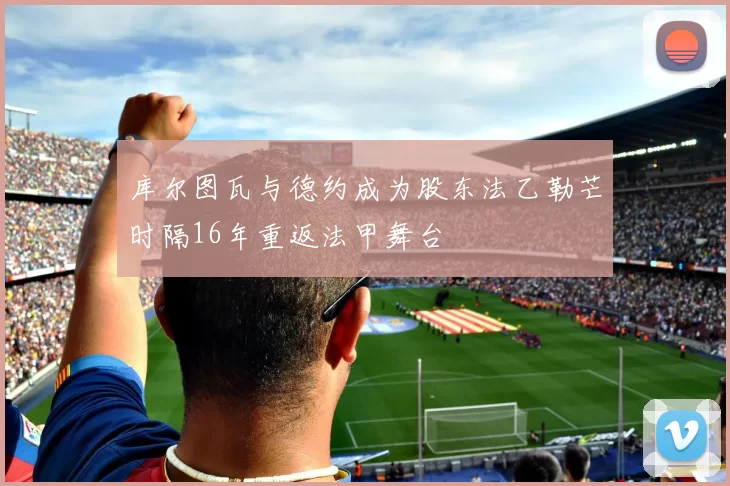 库尔图瓦与德约成为股东法乙勒芒时隔16年重返法甲舞台