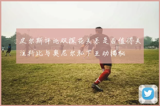 皮尔斯评论双探花关系是否值得关注科比与奥尼尔私下互动揭秘