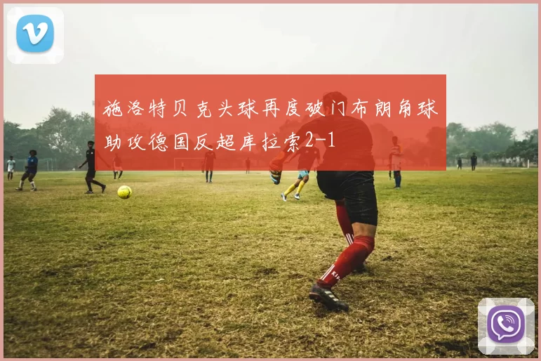 施洛特贝克头球再度破门布朗角球助攻德国反超库拉索2-1