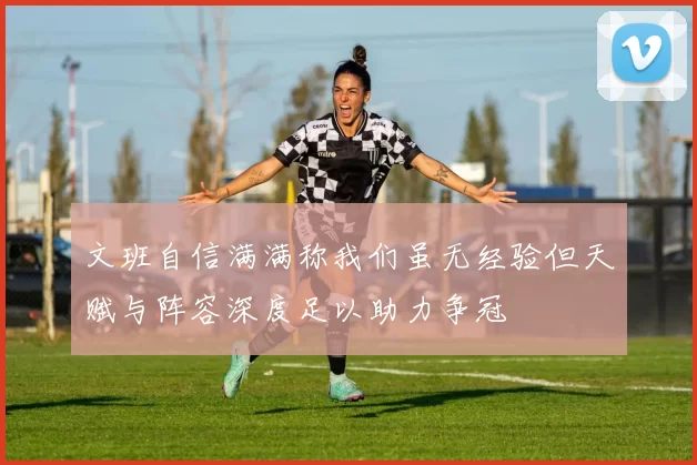 文班自信满满称我们虽无经验但天赋与阵容深度足以助力争冠