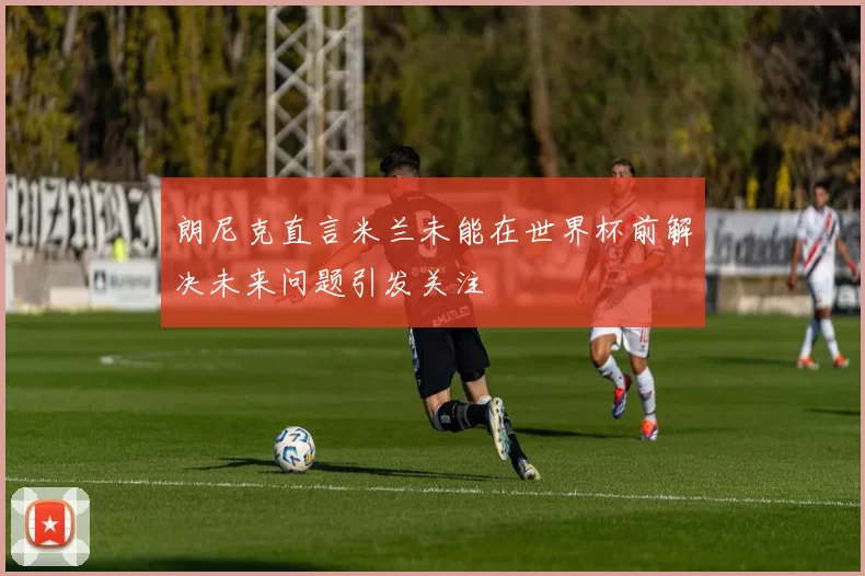 朗尼克直言米兰未能在世界杯前解决未来问题引发关注