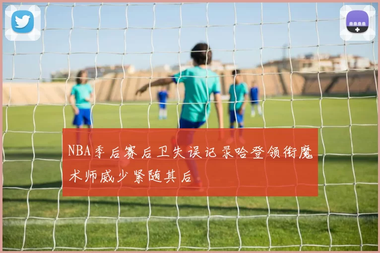 NBA季后赛后卫失误记录哈登领衔魔术师威少紧随其后